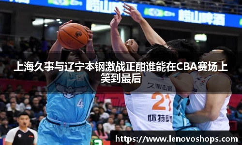 上海久事与辽宁本钢激战正酣谁能在CBA赛场上笑到最后